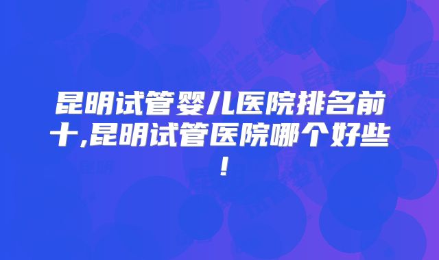 昆明试管婴儿医院排名前十,昆明试管医院哪个好些!