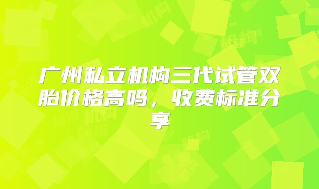 广州私立机构三代试管双胎价格高吗，收费标准分享