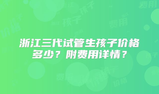 浙江三代试管生孩子价格多少？附费用详情？