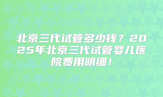 北京三代试管多少钱?2025年北京三代试管婴儿医院费用明细!