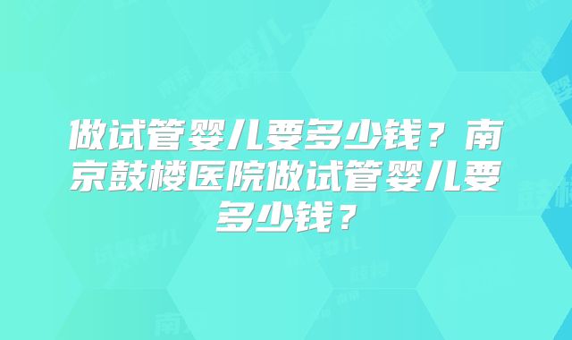 做试管婴儿要多少钱？南京鼓楼医院做试管婴儿要多少钱？