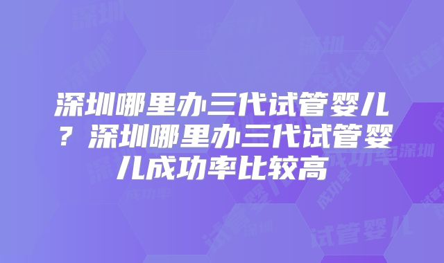 深圳哪里办三代试管婴儿?深圳哪里办三代试管婴儿成功率比较高