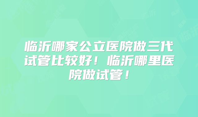 临沂哪家公立医院做三代试管比较好！临沂哪里医院做试管！