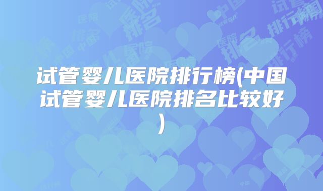试管婴儿医院排行榜(中国试管婴儿医院排名比较好)