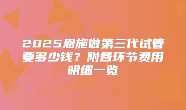 2025恩施做第三代试管要多少钱？附各环节费用明细一览