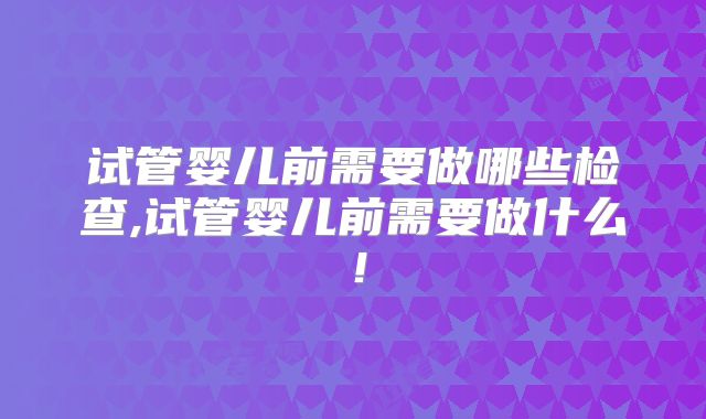 试管婴儿前需要做哪些检查,试管婴儿前需要做什么！