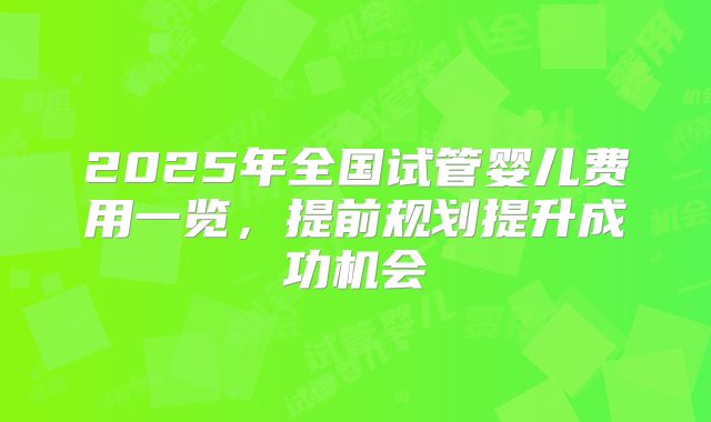2025年全国试管婴儿费用一览，提前规划提升成功机会
