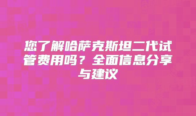 您了解哈萨克斯坦二代试管费用吗?全面信息分享与建议
