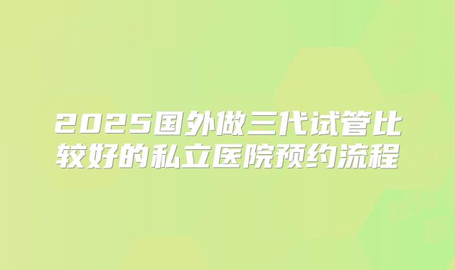 2025国外做三代试管比较好的私立医院预约流程
