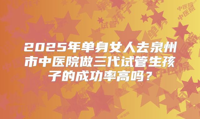 2025年单身女人去泉州市中医院做三代试管生孩子的成功率高吗？