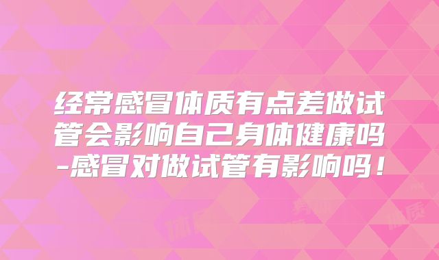 经常感冒体质有点差做试管会影响自己身体健康吗-感冒对做试管有影响吗！