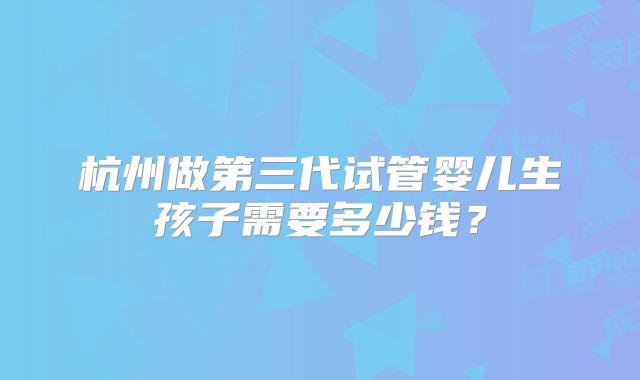 杭州做第三代试管婴儿生孩子需要多少钱?