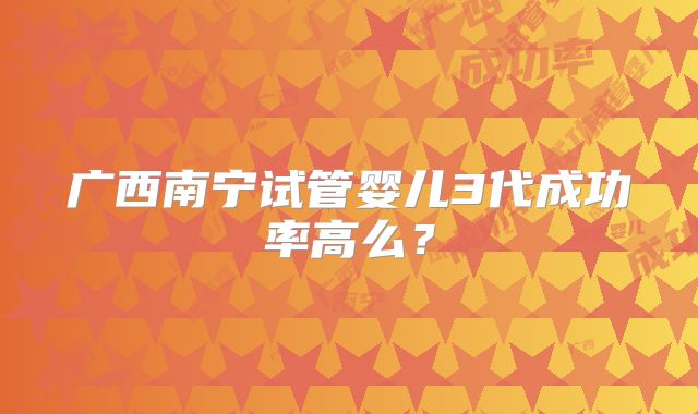 广西南宁试管婴儿3代成功率高么？