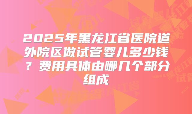 2025年黑龙江省医院道外院区做试管婴儿多少钱?费用具体由哪几个部分组成