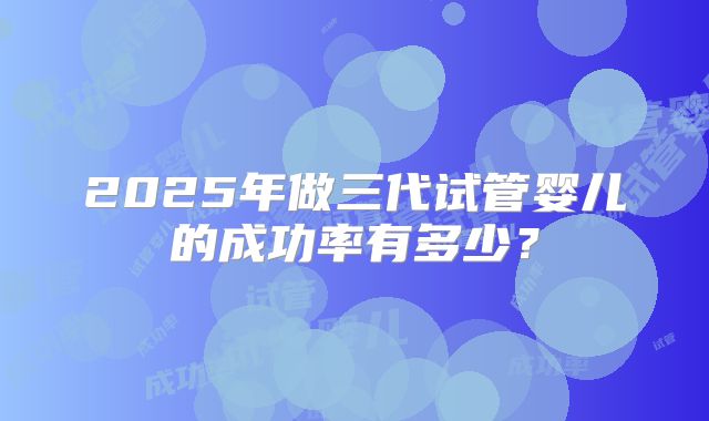 2025年做三代试管婴儿的成功率有多少?