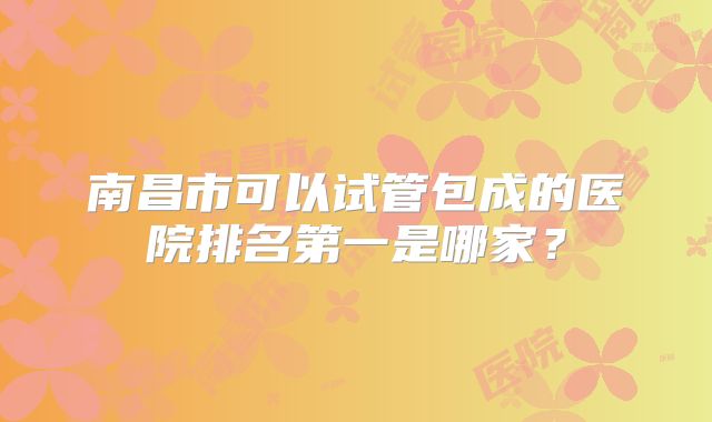 南昌市可以试管包成的医院排名第一是哪家?