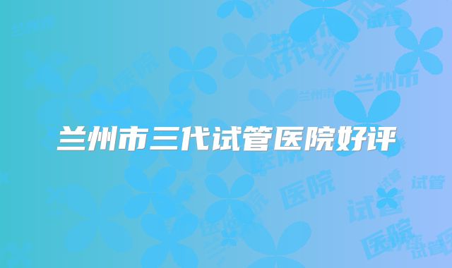 兰州市三代试管医院好评