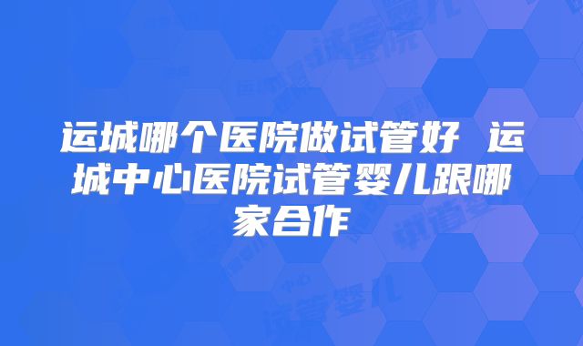 运城哪个医院做试管好 运城中心医院试管婴儿跟哪家合作