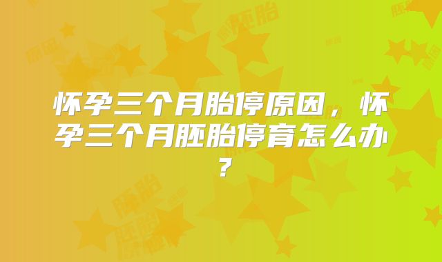 怀孕三个月胎停原因,怀孕三个月胚胎停育怎么办?