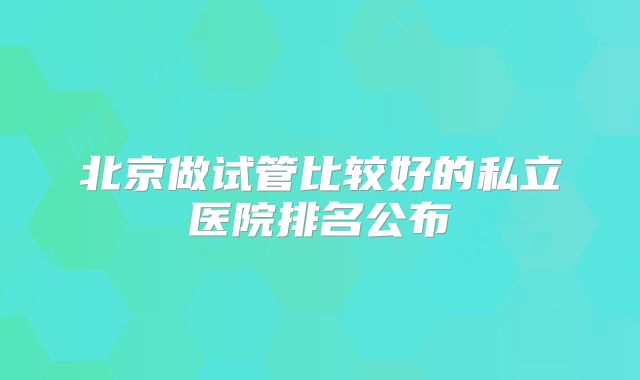 北京做试管比较好的私立医院排名公布