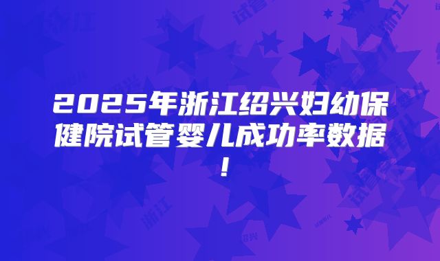 2025年浙江绍兴妇幼保健院试管婴儿成功率数据!