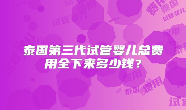 泰国第三代试管婴儿总费用全下来多少钱？