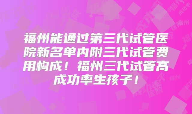 福州能通过第三代试管医院新名单内附三代试管费用构成!福州三代试管高成功率生孩子!