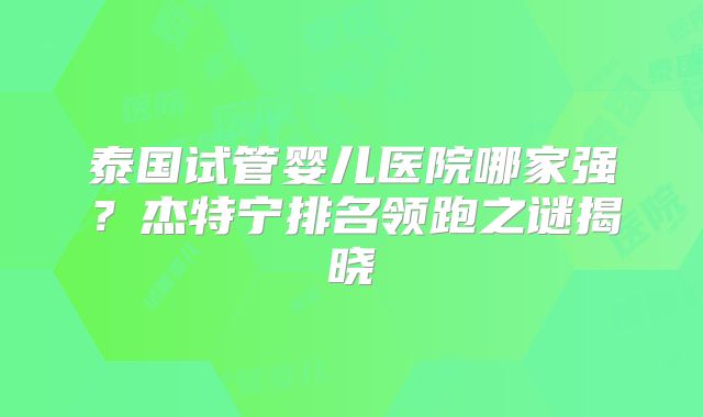 泰国试管婴儿医院哪家强？杰特宁排名领跑之谜揭晓