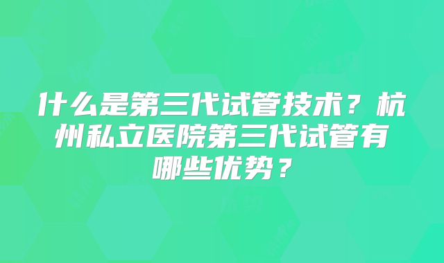 什么是第三代试管技术？杭州私立医院第三代试管有哪些优势？