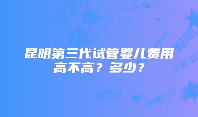 昆明第三代试管婴儿费用高不高？多少？