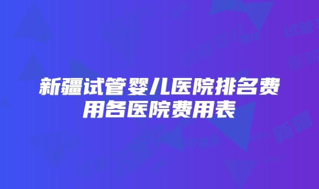 新疆试管婴儿医院排名费用各医院费用表
