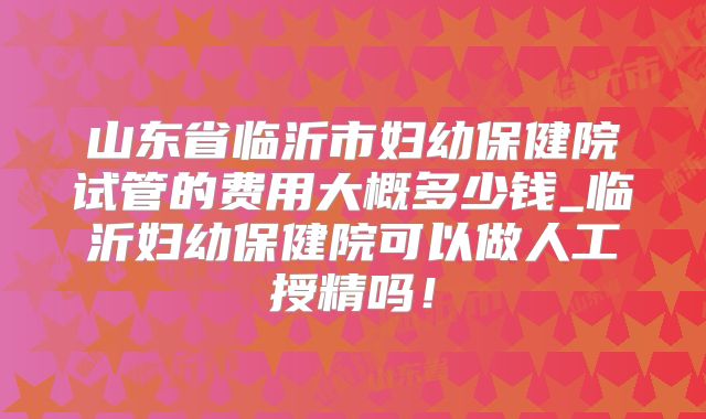 山东省临沂市妇幼保健院试管的费用大概多少钱_临沂妇幼保健院可以做人工授精吗!