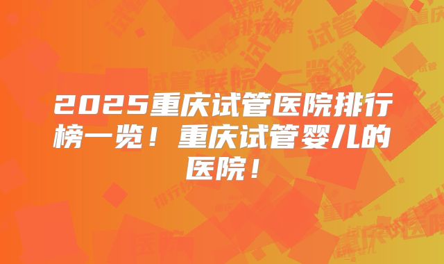 2025重庆试管医院排行榜一览！重庆试管婴儿的医院！