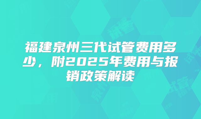 福建泉州三代试管费用多少,附2025年费用与报销政策解读