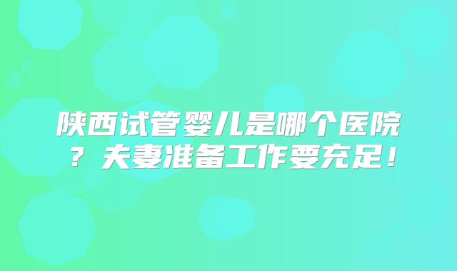 陕西试管婴儿是哪个医院？夫妻准备工作要充足！