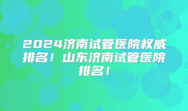 2024济南试管医院权威排名!山东济南试管医院排名!