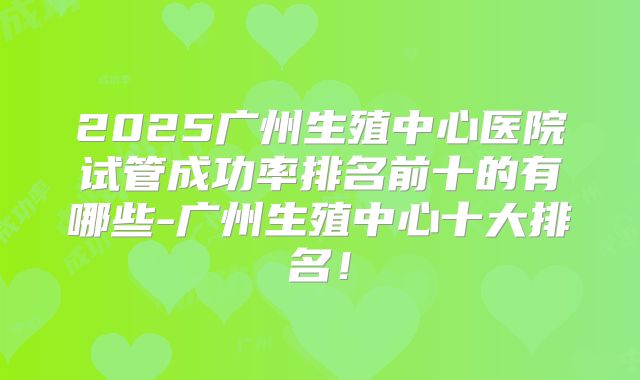 2025广州生殖中心医院试管成功率排名前十的有哪些-广州生殖中心十大排名！