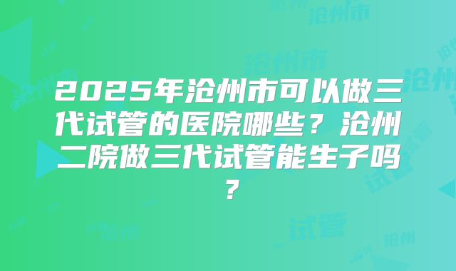 2025年沧州市可以做三代试管的医院哪些?沧州二院做三代试管能生子吗?