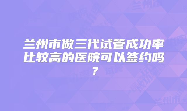 兰州市做三代试管成功率比较高的医院可以签约吗？