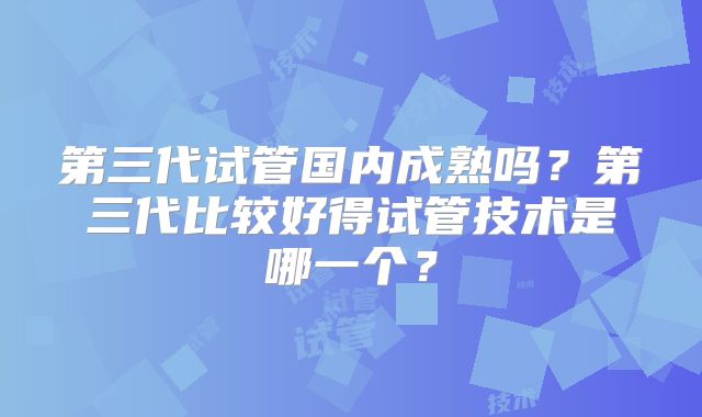 第三代试管国内成熟吗？第三代比较好得试管技术是哪一个？