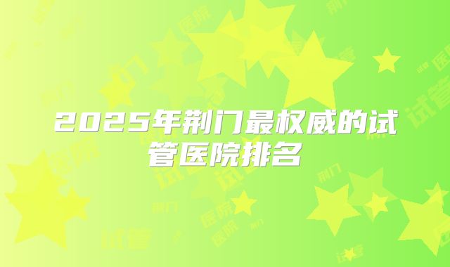 2025年荆门最权威的试管医院排名