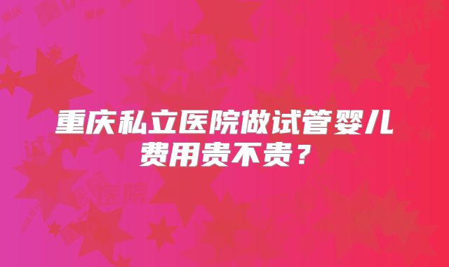 重庆私立医院做试管婴儿费用贵不贵?