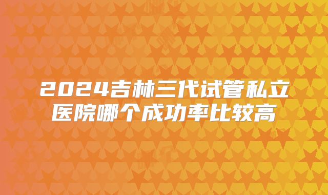 2024吉林三代试管私立医院哪个成功率比较高