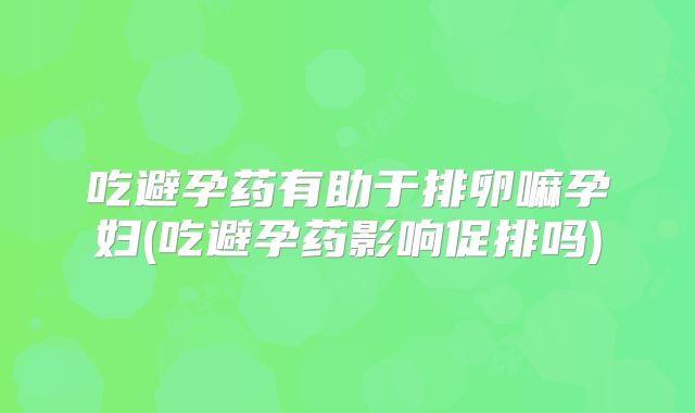 吃避孕药有助于排卵嘛孕妇(吃避孕药影响促排吗)