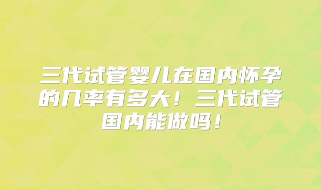 三代试管婴儿在国内怀孕的几率有多大！三代试管国内能做吗！