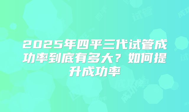 2025年四平三代试管成功率到底有多大?如何提升成功率