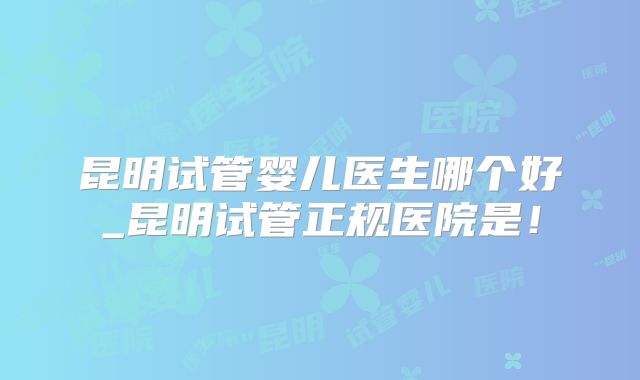 昆明试管婴儿医生哪个好_昆明试管正规医院是!