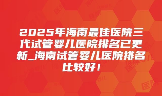 2025年海南最佳医院三代试管婴儿医院排名已更新_海南试管婴儿医院排名比较好!