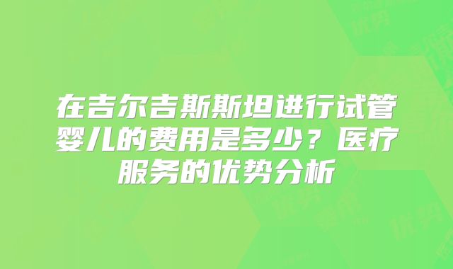 在吉尔吉斯斯坦进行试管婴儿的费用是多少？医疗服务的优势分析