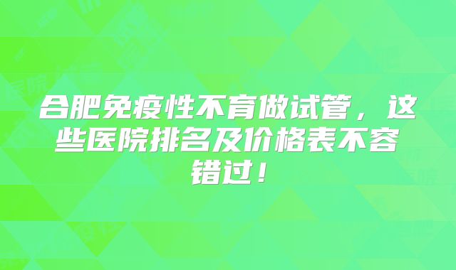 合肥免疫性不育做试管，这些医院排名及价格表不容错过！